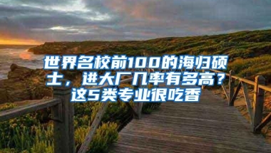 世界名校前100的海归硕士，进大厂几率有多高？这5类专业很吃香