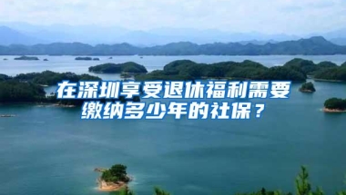 在深圳享受退休福利需要缴纳多少年的社保？