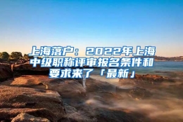 上海落户：2022年上海中级职称评审报名条件和要求来了「最新」