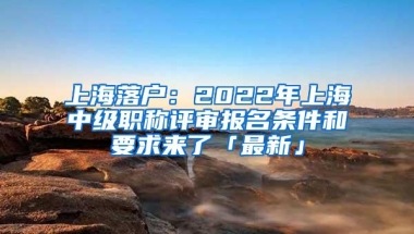 上海落户：2022年上海中级职称评审报名条件和要求来了「最新」