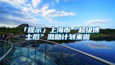 「提示」上海市“超级博士后”激励计划来啦