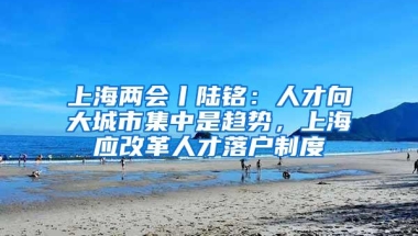 上海两会丨陆铭：人才向大城市集中是趋势，上海应改革人才落户制度