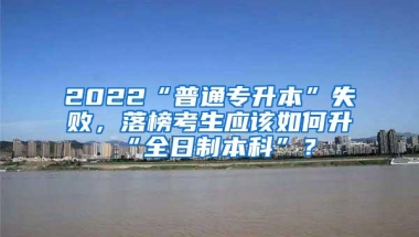 2022“普通专升本”失败，落榜考生应该如何升“全日制本科”？