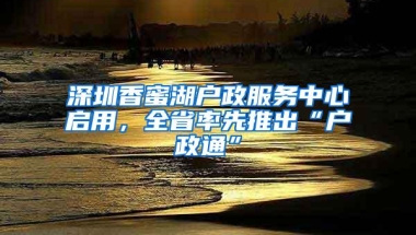 深圳香蜜湖户政服务中心启用，全省率先推出“户政通”