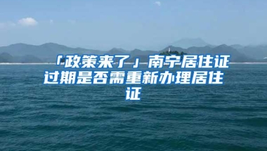 「政策来了」南宁居住证过期是否需重新办理居住证