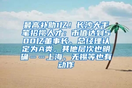 最高补助1亿！长沙大手笔招揽人才：市值达到500亿董事长、总经理认定为A类，其他层次也明确……上海、无锡等也有动作