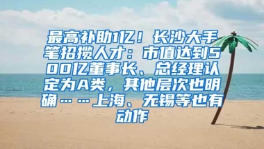 最高补助1亿！长沙大手笔招揽人才：市值达到500亿董事长、总经理认定为A类，其他层次也明确……上海、无锡等也有动作