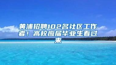 黄浦招聘102名社区工作者！高校应届毕业生看过来