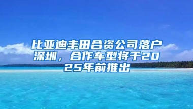 比亚迪丰田合资公司落户深圳，合作车型将于2025年前推出