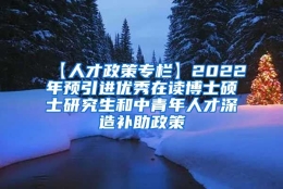 【人才政策专栏】2022年预引进优秀在读博士硕士研究生和中青年人才深造补助政策