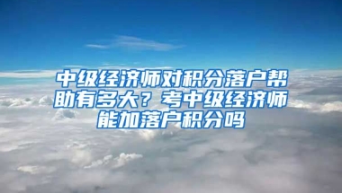 中级经济师对积分落户帮助有多大？考中级经济师能加落户积分吗