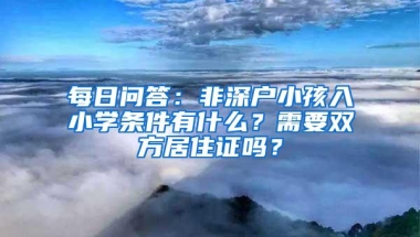 每日问答：非深户小孩入小学条件有什么？需要双方居住证吗？