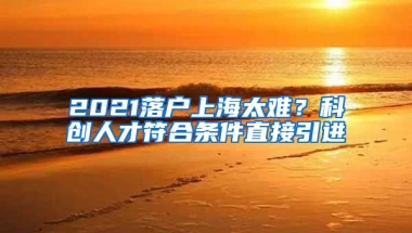 2021落户上海太难？科创人才符合条件直接引进