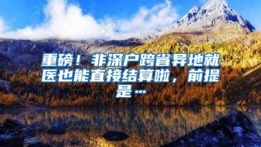 重磅！非深户跨省异地就医也能直接结算啦，前提是…