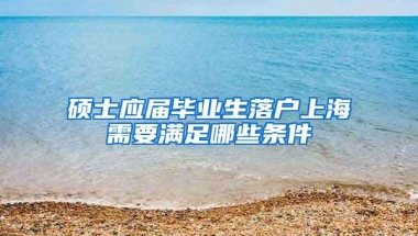 硕士应届毕业生落户上海需要满足哪些条件