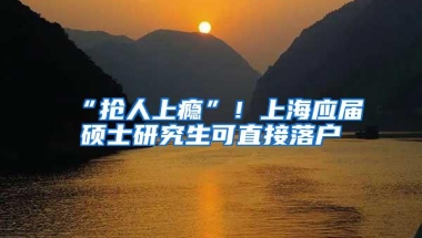 “抢人上瘾”！上海应届硕士研究生可直接落户