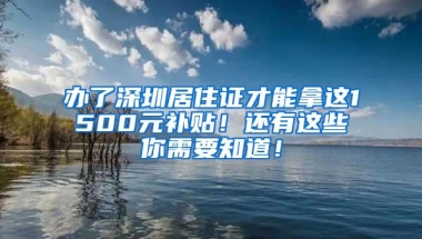 办了深圳居住证才能拿这1500元补贴！还有这些你需要知道！