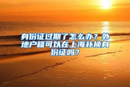 身份证过期了怎么办？外地户籍可以在上海补换身份证吗？