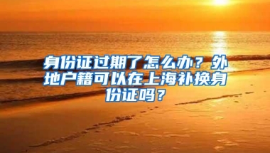 身份证过期了怎么办？外地户籍可以在上海补换身份证吗？