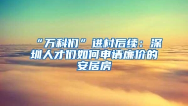 “万科们”进村后续：深圳人才们如何申请廉价的安居房