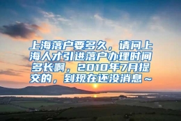 上海落户要多久，请问上海人才引进落户办理时间多长啊，2010年7月提交的，到现在还没消息～