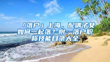 「落户」上海，配偶子女如何一起落？附：落户职称技能目录大全