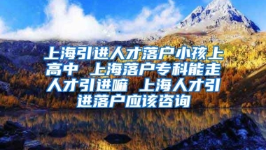 上海引进人才落户小孩上高中 上海落户专科能走人才引进嘛 上海人才引进落户应该咨询