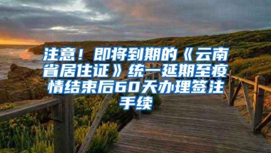 注意！即将到期的《云南省居住证》统一延期至疫情结束后60天办理签注手续