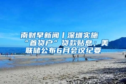 南财早新闻丨深圳实施“首贷户”贷款贴息；美联储公布6月会议纪要