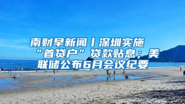 南财早新闻丨深圳实施“首贷户”贷款贴息；美联储公布6月会议纪要