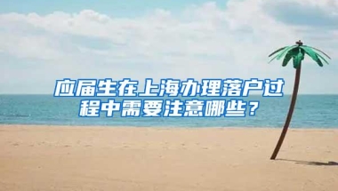 应届生在上海办理落户过程中需要注意哪些？