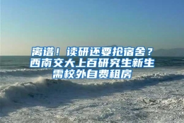 离谱！读研还要抢宿舍？西南交大上百研究生新生需校外自费租房