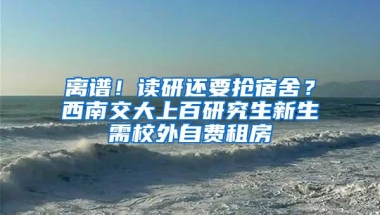 离谱！读研还要抢宿舍？西南交大上百研究生新生需校外自费租房