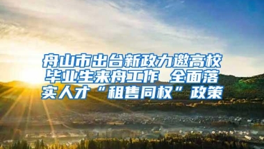 舟山市出台新政力邀高校毕业生来舟工作 全面落实人才“租售同权”政策