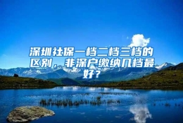 深圳社保一档二档三档的区别，非深户缴纳几档最好？