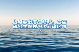 上海再出落户新政，应届研究生愿去周边新城区吗？