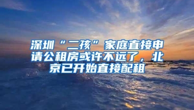 深圳“二孩”家庭直接申请公租房或许不远了，北京已开始直接配租