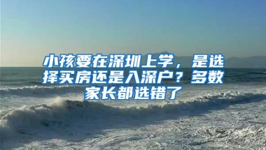 小孩要在深圳上学，是选择买房还是入深户？多数家长都选错了