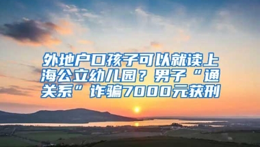 外地户口孩子可以就读上海公立幼儿园？男子“通关系”诈骗7000元获刑