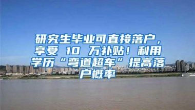 研究生毕业可直接落户，享受 10 万补贴！利用学历“弯道超车”提高落户概率