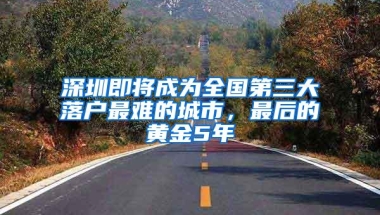 深圳即将成为全国第三大落户最难的城市，最后的黄金5年