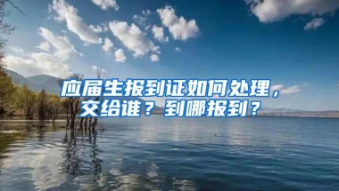 应届生报到证如何处理，交给谁？到哪报到？