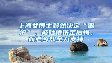 上海女博士毅然决定“离沪”，被吐槽铁定后悔，而老乡却全力支持