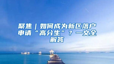 聚焦｜如何成为新区落户申请“高分生”？一文全解答