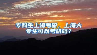 专科生上海考研，上海大专生可以考研吗？