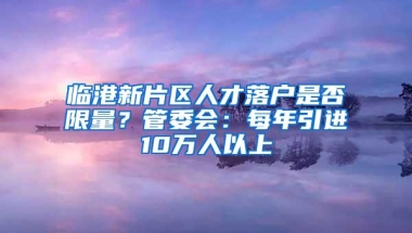 临港新片区人才落户是否限量？管委会：每年引进10万人以上