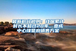 最新积分规则：社保累计时长不超过20年，壹成中心璞誉府销售方案