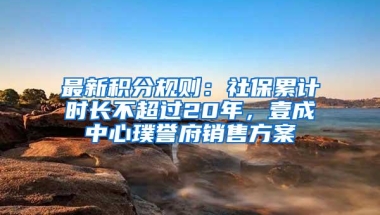 最新积分规则：社保累计时长不超过20年，壹成中心璞誉府销售方案