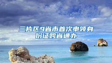 三片区9省市首次申领身份证跨省通办