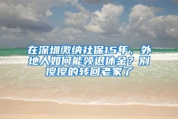 在深圳缴纳社保15年，外地人如何能领退休金？别傻傻的转回老家了